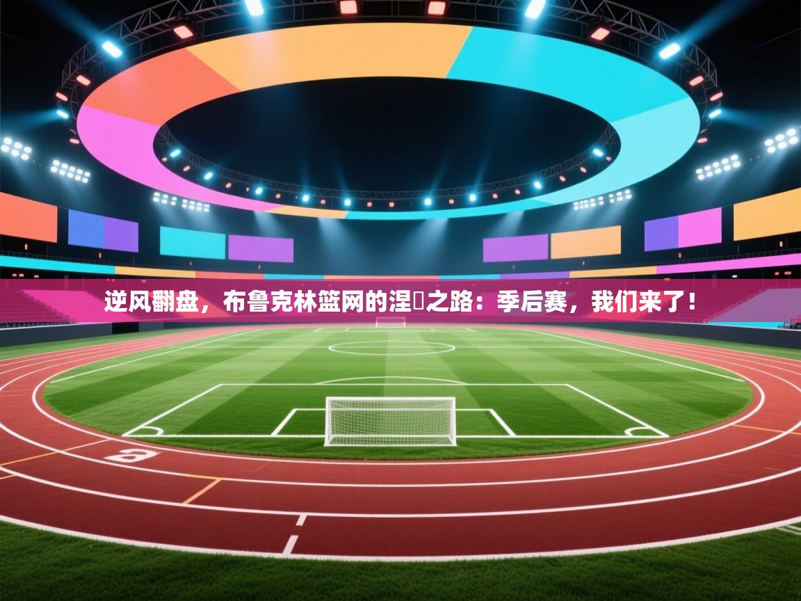 逆风翻盘，布鲁克林篮网的涅槃之路：季后赛，我们来了！